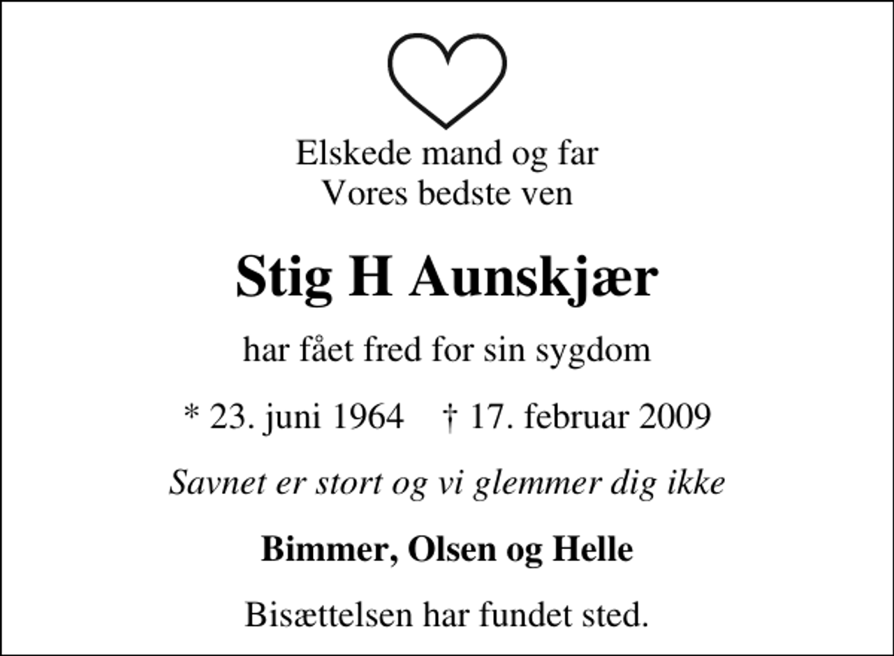 <p>Elskede mand og far Vores bedste ven<br />Stig H Aunskjær<br />har fået fred for sin sygdom<br />* 23. juni 1964 17. februar 2009<br />Savnet er stort og vi glemmer dig ikke<br />Bimmer, Olsen og Helle<br />Bisættelsen har fundet sted.</p>