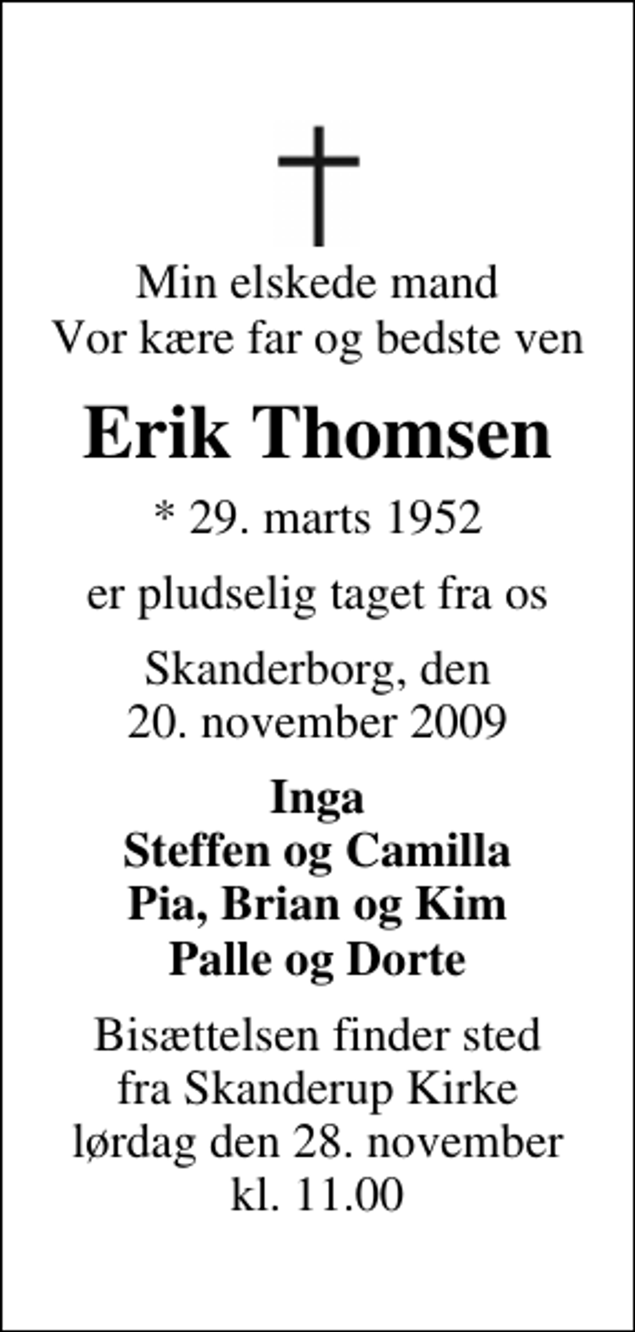 <p>Min elskede mand Vor kære far og bedste ven<br />Erik Thomsen<br />* 29. marts 1952<br />er pludselig taget fra os<br />Skanderborg, den 20. november 2009<br />Inga Steffen og Camilla Pia, Brian og Kim Palle og Dorte<br />Bisættelsen finder sted fra Skanderup Kirke lørdag den 28. november kl. 11.00</p>