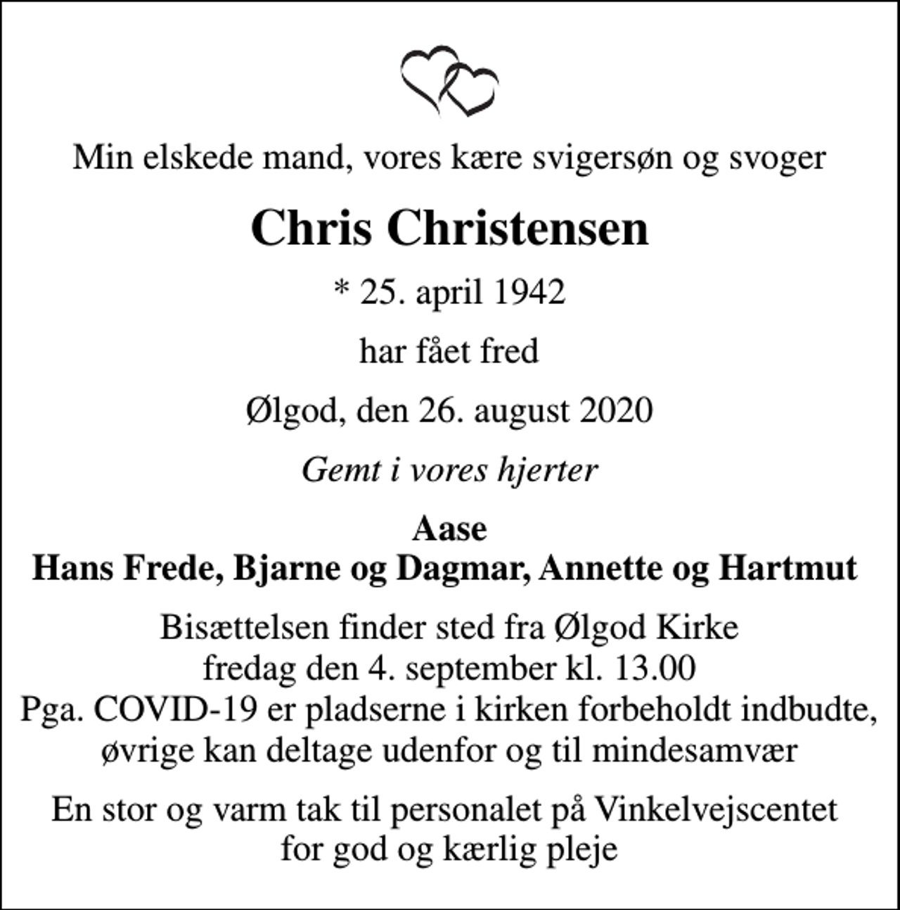 <p>Min elskede mand, vores kære svigersøn og svoger<br />Chris Christensen<br />* 25. april 1942<br />har fået fred<br />Ølgod, den 26. august 2020<br />Gemt i vores hjerter<br />Aase Hans Frede, Bjarne og Dagmar, Annette og Hartmut<br />Bisættelsen finder sted fra Ølgod Kirke fredag den 4. september kl. 13.00 Pga. COVID-19 er pladserne i kirken forbeholdt indbudte, øvrige kan deltage udenfor og til mindesamvær<br />En stor og varm tak til personalet på Vinkelvejscentet for god og kærlig pleje</p>