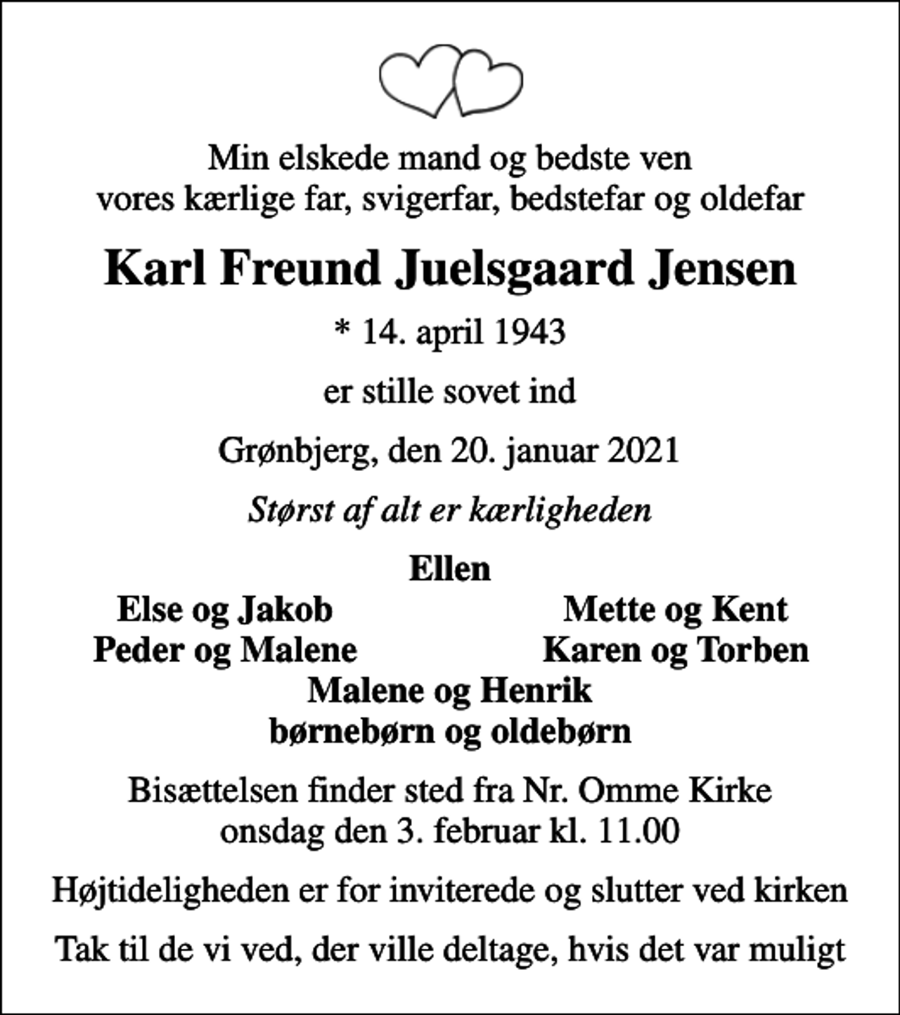<p>Min elskede mand og bedste ven vores kærlige far, svigerfar, bedstefar og oldefar<br />Karl Freund Juelsgaard Jensen<br />* 14. april 1943<br />er stille sovet ind<br />Grønbjerg, den 20. januar 2021<br />Størst af alt er kærligheden<br />Ellen<br />Else og Jakob<br />Mette og Kent<br />Peder og Malene<br />Karen og Torben<br />Bisættelsen finder sted fra Nr. Omme Kirke onsdag den 3. februar kl. 11.00<br />Højtideligheden er for inviterede og slutter ved kirken<br />Tak til de vi ved, der ville deltage, hvis det var muligt</p>
