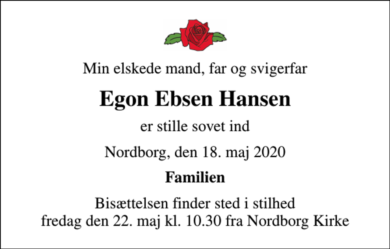 <p>Min elskede mand, far og svigerfar<br />Egon Ebsen Hansen<br />er stille sovet ind<br />Nordborg, den 18. maj 2020<br />Familien<br />Bisættelsen finder sted i stilhed fredag den 22. maj kl. 10.30 fra Nordborg Kirke</p>