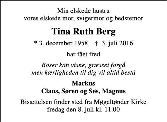 <p>Min elskede hustru vores elskede mor, svigermor og bedstemor<br />Tina Ruth Berg<br />* 3. december 1958 ✝ 3. juli 2016<br />har fået fred<br />Roser kan visne, græsset forgå men kærligheden til dig vil altid bestå<br />Markus Claus, Søren og Søs, Magnus<br />Bisættelsen finder sted fra Møgeltønder Kirke fredag den 8. juli kl. 11.00</p>