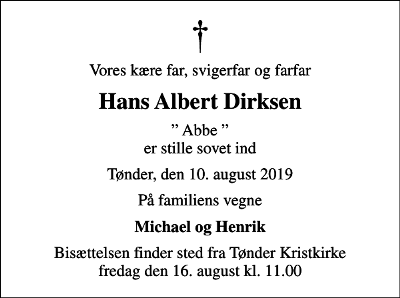 <p>Vores kære far, svigerfar og farfar<br />Hans Albert Dirksen<br />Abbe er stille sovet ind<br />Tønder, den 10. august 2019<br />På familiens vegne<br />Michael og Henrik<br />Bisættelsen finder sted fra Tønder Kristkirke fredag den 16. august kl. 11.00</p>