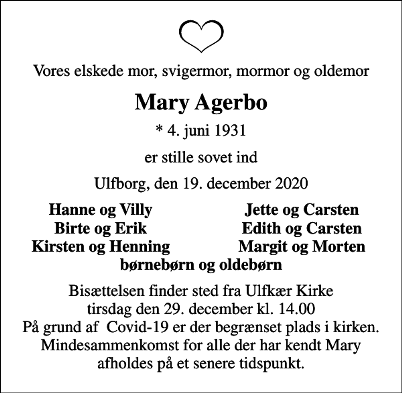 <p>Vores elskede mor, svigermor, mormor og oldemor<br />Mary Agerbo<br />* 4. juni 1931<br />er stille sovet ind<br />Ulfborg, den 19. december 2020<br />Hanne og Villy<br />Jette og Carsten<br />Birte og Erik<br />Edith og Carsten<br />Kirsten og Henning<br />Margit og Morten<br />Bisættelsen finder sted fra Ulfkær Kirke tirsdag den 29. december kl. 14.00 På grund af Covid-19 er der begrænset plads i kirken. Mindesammenkomst for alle der har kendt Mary afholdes på et senere tidspunkt.</p>