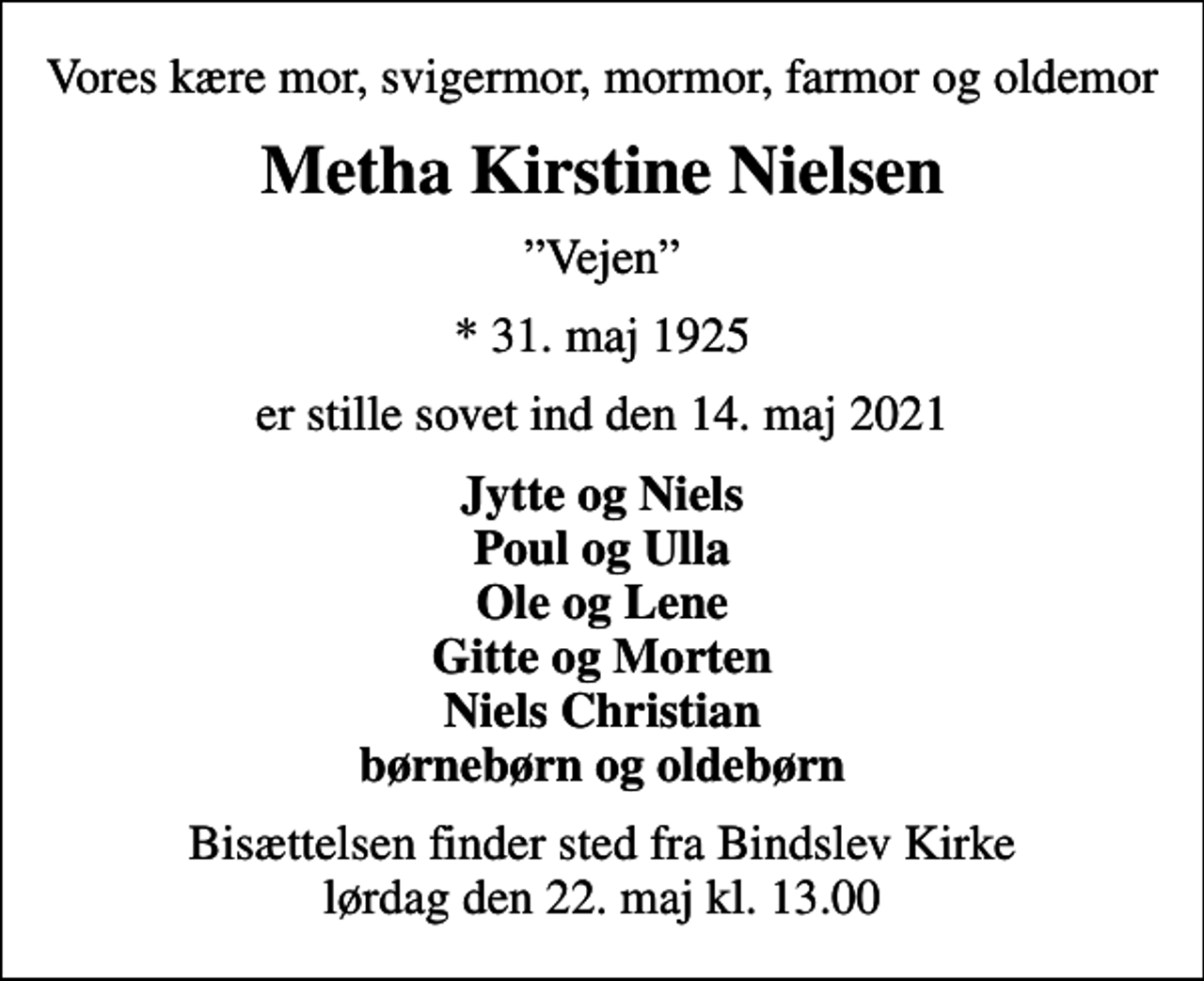 <p>Vores kære mor, svigermor, mormor, farmor og oldemor<br />Metha Kirstine Nielsen<br />Vejen<br />* 31. maj 1925<br />er stille sovet ind den 14. maj 2021<br />Jytte og Niels Poul og Ulla Ole og Lene Gitte og Morten Niels Christian børnebørn og oldebørn<br />Bisættelsen finder sted fra Bindslev Kirke lørdag den 22. maj kl. 13.00</p>