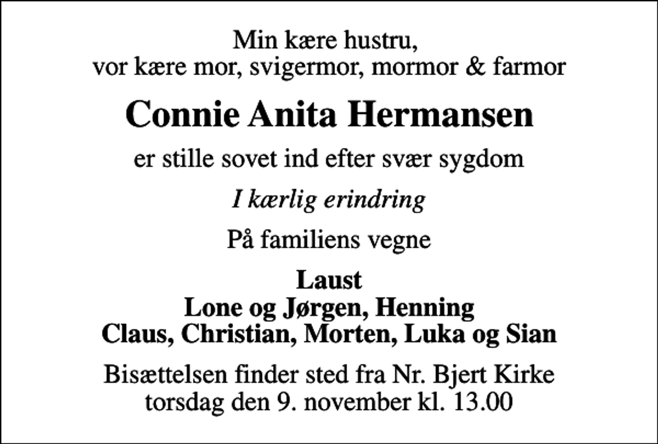 <p>Min kære hustru, vor kære mor, svigermor, mormor &amp; farmor<br />Connie Anita Hermansen<br />er stille sovet ind efter svær sygdom<br />I kærlig erindring<br />På familiens vegne<br />Laust Lone og Jørgen, Henning Claus, Christian, Morten, Luka og Sian<br />Bisættelsen finder sted fra Nr. Bjert Kirke torsdag den 9. november kl. 13.00</p>