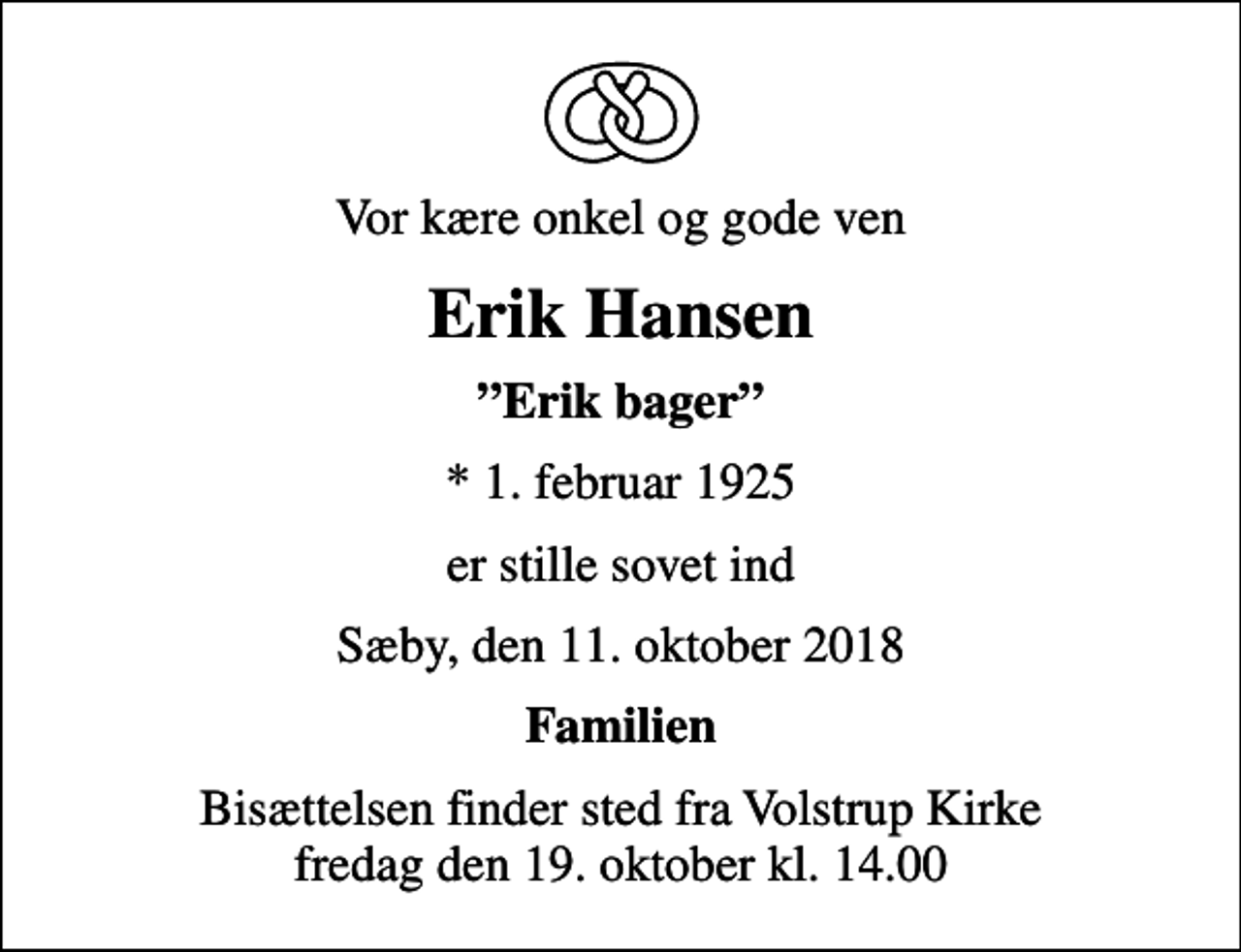 <p>Vor kære onkel og gode ven<br />Erik Hansen<br />Erik bager<br />* 1. februar 1925<br />er stille sovet ind<br />Sæby, den 11. oktober 2018<br />Familien<br />Bisættelsen finder sted fra Volstrup Kirke fredag den 19. oktober kl. 14.00</p>