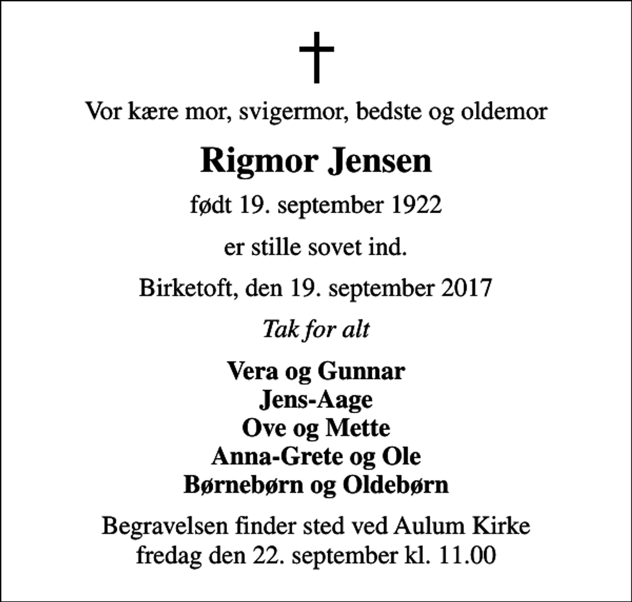 <p>Vor kære mor, svigermor, bedste og oldemor<br />Rigmor Jensen<br />født 19. september 1922<br />er stille sovet ind.<br />Birketoft, den 19. september 2017<br />Tak for alt<br />Vera og Gunnar Jens-Aage Ove og Mette Anna-Grete og Ole Børnebørn og Oldebørn<br />Begravelsen finder sted ved Aulum Kirke fredag den 22. september kl. 11.00</p>