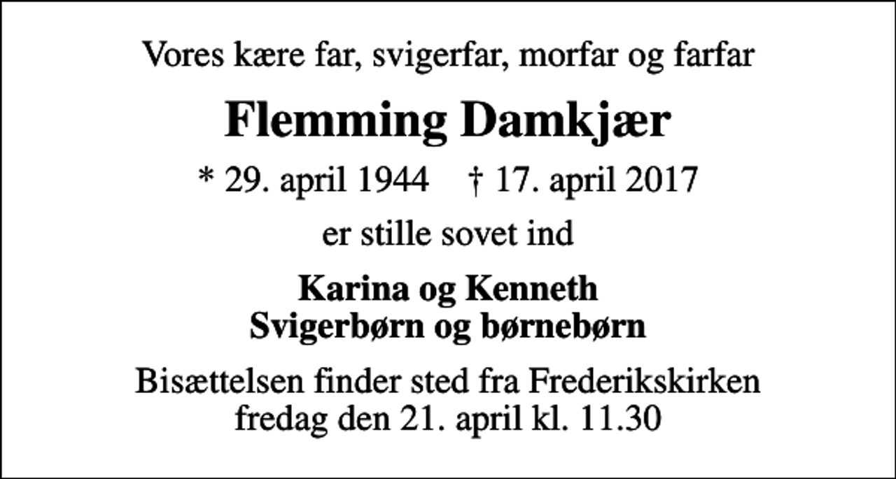 <p>Vores kære far, svigerfar, morfar og farfar<br />Flemming Damkjær<br />* 29. april 1944 ✝ 17. april 2017<br />er stille sovet ind<br />Karina og Kenneth Svigerbørn og børnebørn<br />Bisættelsen finder sted fra Frederikskirken fredag den 21. april kl. 11.30</p>