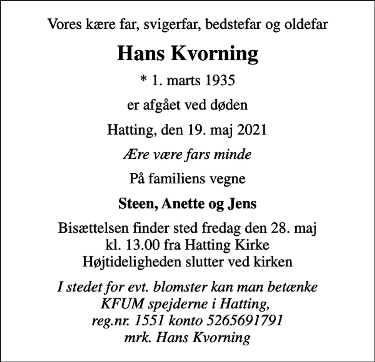 <p>Vores kære far, svigerfar, bedstefar og oldefar<br />Hans Kvorning<br />* 1. marts 1935<br />er afgået ved døden<br />Hatting, den 19. maj 2021<br />Ære være fars minde<br />På familiens vegne<br />Steen, Anette og Jens<br />Bisættelsen finder sted fredag den 28. maj kl. 13.00 fra Hatting Kirke Højtideligheden slutter ved kirken<br />I stedet for evt. blomster kan man betænke KFUM spejderne i Hatting, reg.nr. 1551 konto 5265691791 mrk. Hans Kvorning</p>