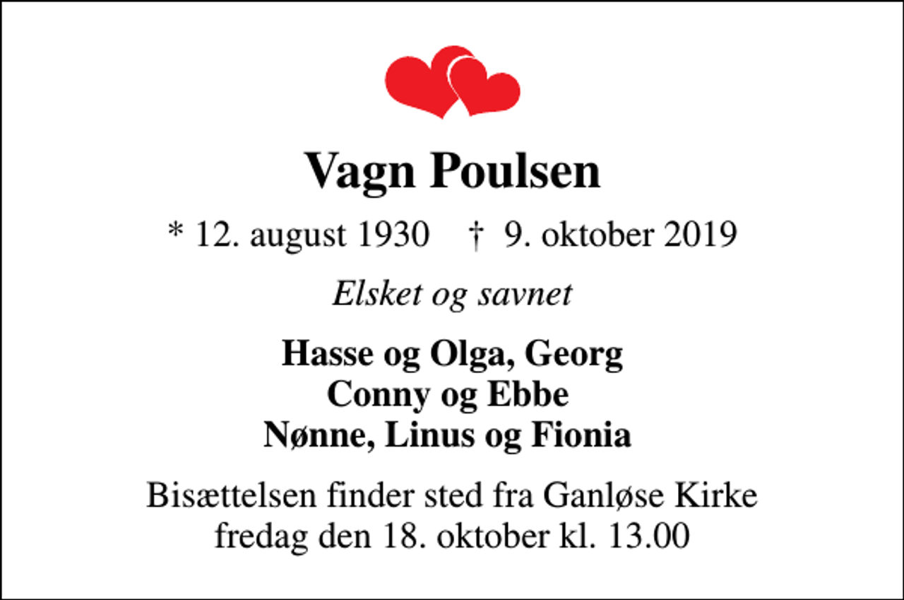 <p>Vagn Poulsen<br />* 12. august 1930 ✝ 9. oktober 2019<br />Elsket og savnet<br />Hasse og Olga, Georg Conny og Ebbe Nønne, Linus og Fionia<br />Bisættelsen finder sted fra Ganløse Kirke fredag den 18. oktober kl. 13.00</p>