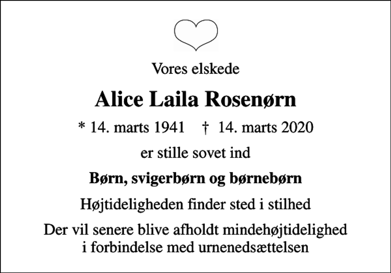 <p>Vores elskede<br />Alice Laila Rosenørn<br />* 14. marts 1941 ✝ 14. marts 2020<br />er stille sovet ind<br />Børn, svigerbørn og børnebørn<br />Højtideligheden finder sted i stilhed<br />Der vil senere blive afholdt mindehøjtidelighed i forbindelse med urnenedsættelsen</p>