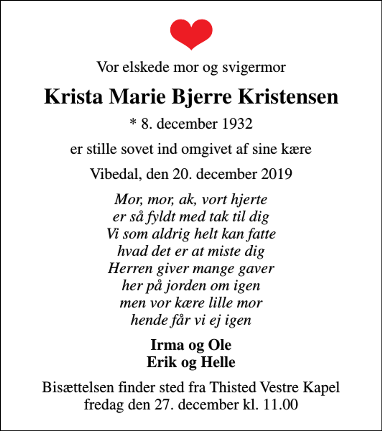 <p>Vor elskede mor og svigermor<br />Krista Marie Bjerre Kristensen<br />* 8. december 1932<br />er stille sovet ind omgivet af sine kære<br />Vibedal, den 20. december 2019<br />Mor, mor, ak, vort hjerte er så fyldt med tak til dig Vi som aldrig helt kan fatte hvad det er at miste dig Herren giver mange gaver her på jorden om igen men vor kære lille mor hende får vi ej igen<br />Irma og Ole Erik og Helle<br />Bisættelsen finder sted fra Thisted Vestre Kapel fredag den 27. december kl. 11.00</p>