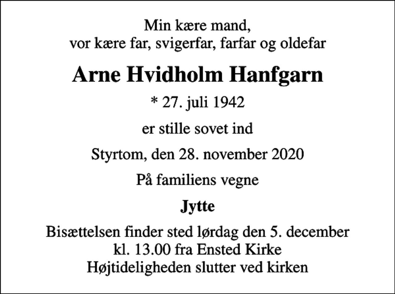 <p>Min kære mand, vor kære far, svigerfar, farfar og oldefar<br />Arne Hvidholm Hanfgarn<br />* 27. juli 1942<br />er stille sovet ind<br />Styrtom, den 28. november 2020<br />På familiens vegne<br />Jytte<br />Bisættelsen finder sted lørdag den 5. december kl. 13.00 fra Ensted Kirke Højtideligheden slutter ved kirken</p>