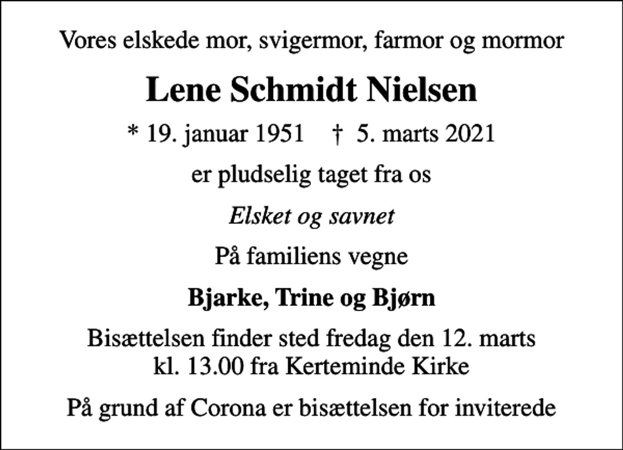 <p>Vores elskede mor, svigermor, farmor og mormor<br />Lene Schmidt Nielsen<br />* 19. januar 1951 ✝ 5. marts 2021<br />er pludselig taget fra os<br />Elsket og savnet<br />På familiens vegne<br />Bjarke, Trine og Bjørn<br />Bisættelsen finder sted fredag den 12. marts kl. 13.00 fra Kerteminde Kirke<br />På grund af Corona er bisættelsen for inviterede</p>