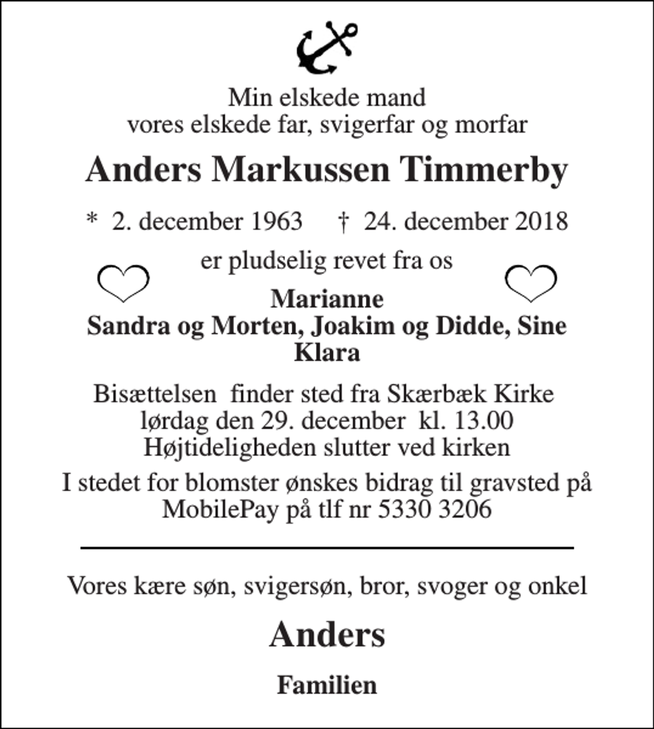 <p>Min elskede mand vores elskede far, svigerfar og morfar<br />Anders Markussen Timmerby<br />*​ 2. december 1963​ †​ 24. december 2018<br />er pludselig revet fra os<br />Marianne Sandra og Morten, Joakim og Didde, Sine Klara<br />Bisættelsen​ finder sted fra Skærbæk Kirke​ lørdag den 29. december​ kl. 13.00 Højtideligheden slutter ved kirken<br />I stedet for blomster ønskes bidrag til gravsted på MobilePay på tlf nr 5330 3206<br />Vores kære søn, svigersøn, bror, svoger og onkel<br />Anders<br />Familien</p>