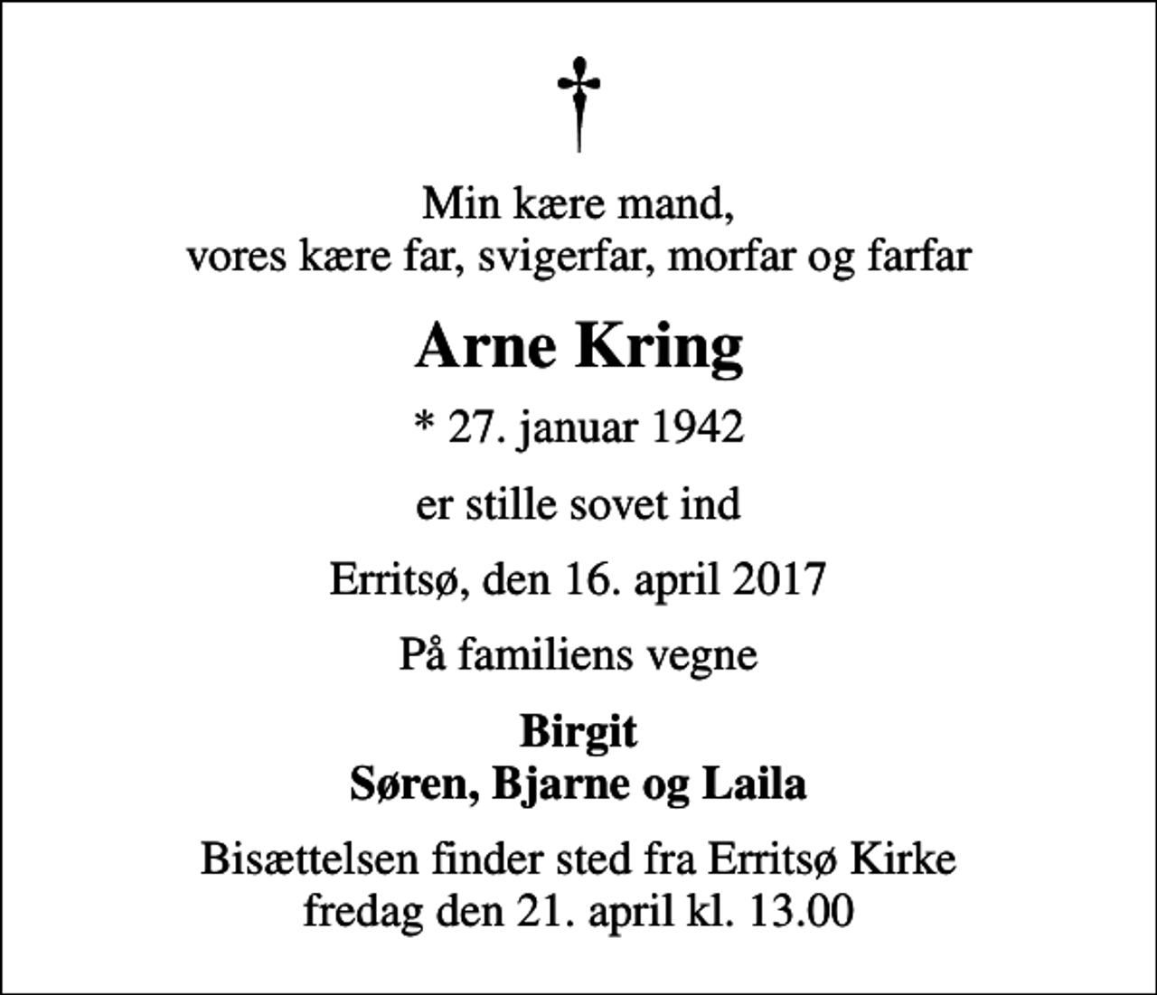 <p>Min kære mand, vores kære far, svigerfar, morfar og farfar<br />Arne Kring<br />* 27. januar 1942<br />er stille sovet ind<br />Erritsø, den 16. april 2017<br />På familiens vegne<br />Birgit Søren, Bjarne og Laila<br />Bisættelsen finder sted fra Erritsø Kirke fredag den 21. april kl. 13.00</p>