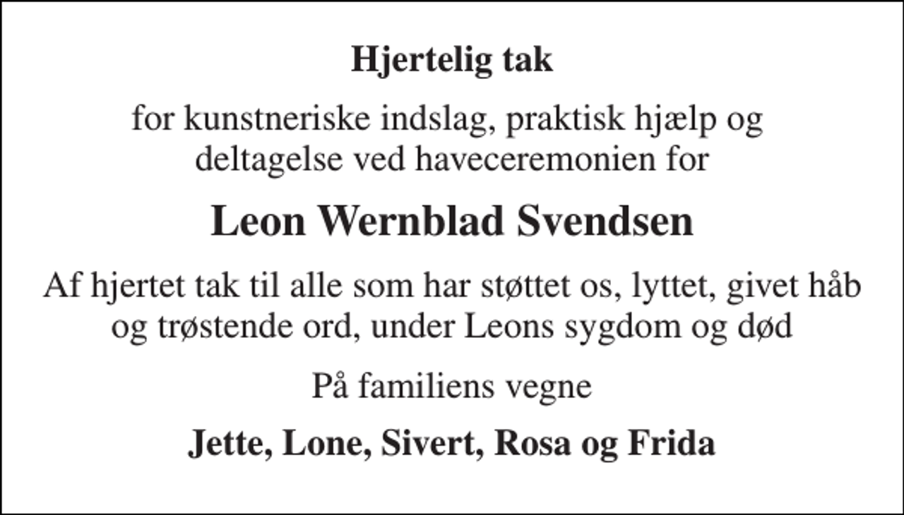 <p>Hjertelig tak<br />for kunstneriske indslag, praktisk hjælp og deltagelse ved haveceremonien for<br />Leon Wernblad Svendsen<br />Af hjertet tak til alle som har støttet os, lyttet, givet håb og trøstende ord, under Leons sygdom og død<br />På familiens vegne<br />Jette, Lone, Sivert, Rosa og Frida</p>