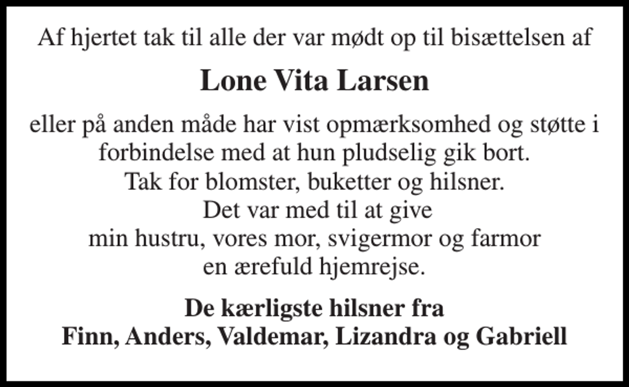 <p>Af hjertet tak til alle der var mødt op til bisættelsen af<br />Lone Vita Larsen<br />eller på anden måde har vist opmærksomhed og støtte i forbindelse med at hun pludselig gik bort. Tak for blomster, buketter og hilsner. Det var med til at give min hustru, vores mor, svigermor og farmor en ærefuld hjemrejse.<br />De kærligste hilsner fra Finn, Anders, Valdemar, Lizandra og Gabriell</p>