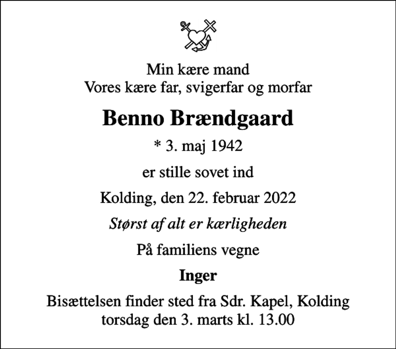 <p>Min kære mand Vores kære far, svigerfar og morfar<br />Benno Brændgaard<br />* 3. maj 1942<br />er stille sovet ind<br />Kolding, den 22. februar 2022<br />Størst af alt er kærligheden<br />På familiens vegne<br />Inger<br />Bisættelsen finder sted fra Sdr. Kapel, Kolding torsdag den 3. marts kl. 13.00</p>