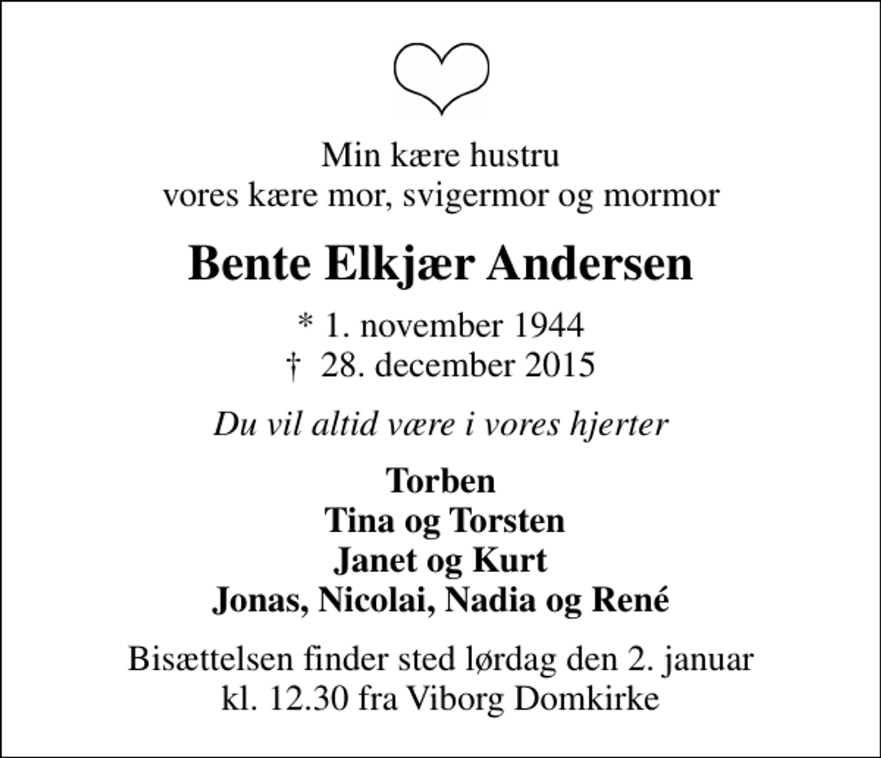 <p>Min kære hustru vores kære mor, svigermor og mormor<br />Bente Elkjær Andersen<br />* 1. november 1944<br />✝ 28. december 2015<br />Du vil altid være i vores hjerter<br />Torben Tina og Torsten Janet og Kurt Jonas, Nicolai, Nadia og René<br />Bisættelsen finder sted lørdag den 2. januar kl. 12.30 fra Viborg Domkirke</p>