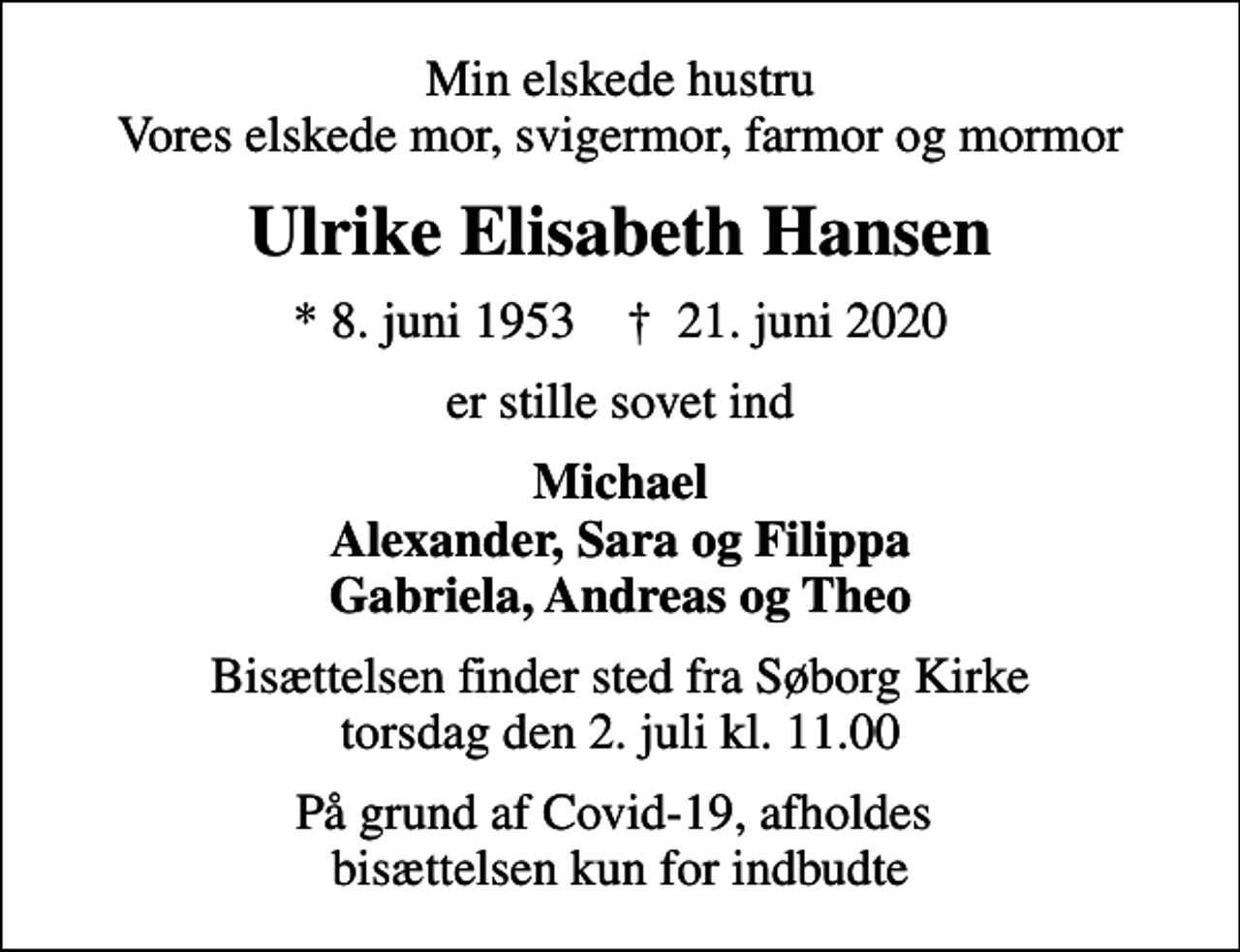 <p>Min elskede hustru Vores elskede mor, svigermor, farmor og mormor<br />Ulrike Elisabeth Hansen<br />* 8. juni 1953 ✝ 21. juni 2020<br />er stille sovet ind<br />Michael Alexander, Sara og Filippa Gabriela, Andreas og Theo<br />Bisættelsen finder sted fra Søborg Kirke torsdag den 2. juli kl. 11.00<br />På grund af Covid-19, afholdes bisættelsen kun for indbudte</p>