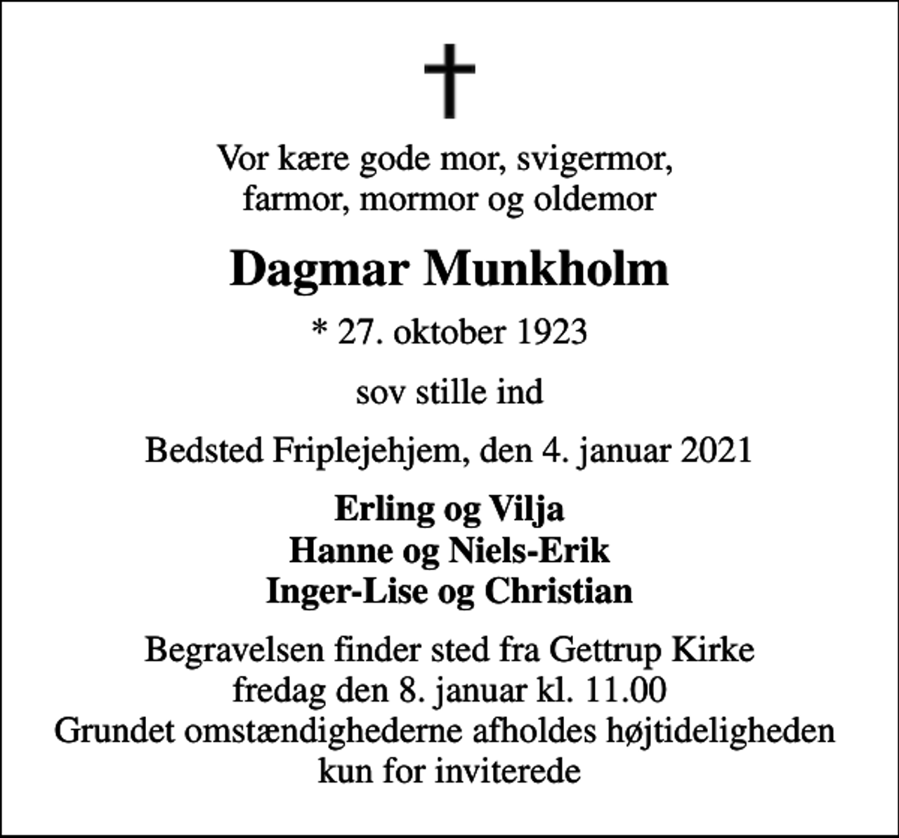 <p>Vor kære gode mor, svigermor, farmor, mormor og oldemor<br />Dagmar Munkholm<br />* 27. oktober 1923<br />sov stille ind<br />Bedsted Friplejehjem, den 4. januar 2021<br />Erling og Vilja Hanne og Niels-Erik Inger-Lise og Christian<br />Begravelsen finder sted fra Gettrup Kirke fredag den 8. januar kl. 11.00 Grundet omstændighederne afholdes højtideligheden kun for inviterede</p>