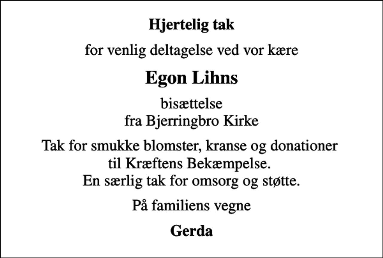 <p>Hjertelig tak<br />for venlig deltagelse ved vor kære<br />Egon Lihns<br />bisættelse fra Bjerringbro Kirke<br />Tak for smukke blomster, kranse og donationer til Kræftens Bekæmpelse. En særlig tak for omsorg og støtte.<br />På familiens vegne<br />Gerda</p>