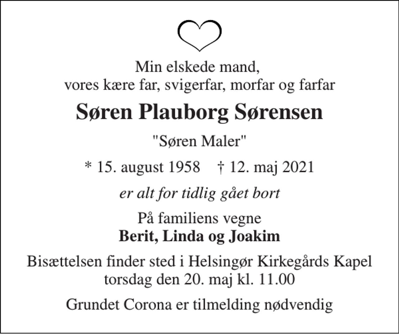 <p>Min elskede mand, vores kære far, svigerfar, morfar og farfar<br />Søren Plauborg Sørensen<br />"Søren Maler"<br />*​ 15. august 1958​ †​ 12. maj 2021<br />er alt for tidlig gået bort<br />På familiens vegne Berit, Linda og Joakim<br />Bisættelsen finder sted i Helsingør Kirkegårds Kapel torsdag den 20. maj kl. 11.00<br />Grundet Corona er tilmelding nødvendig</p>