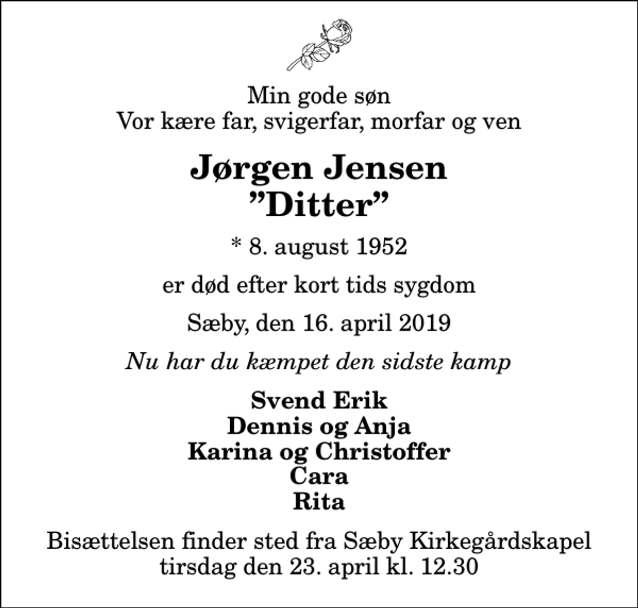 <p>Min gode søn Vor kære far, svigerfar, morfar og ven<br />Jørgen Jensen Ditter<br />* 8. august 1952<br />er død efter kort tids sygdom<br />Sæby, den 16. april 2019<br />Nu har du kæmpet den sidste kamp<br />Svend Erik Dennis og Anja Karina og Christoffer Cara Rita<br />Bisættelsen finder sted fra Sæby Kirkegårdskapel tirsdag den 23. april kl. 12.30</p>