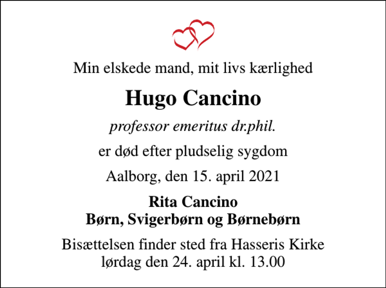 <p>Min elskede mand, mit livs kærlighed<br />Hugo Cancino<br />professor emeritus dr.phil.<br />er død efter pludselig sygdom<br />Aalborg, den 15. april 2021<br />Rita Cancino Børn, Svigerbørn og Børnebørn<br />Bisættelsen finder sted fra Hasseris Kirke lørdag den 24. april kl. 13.00</p>