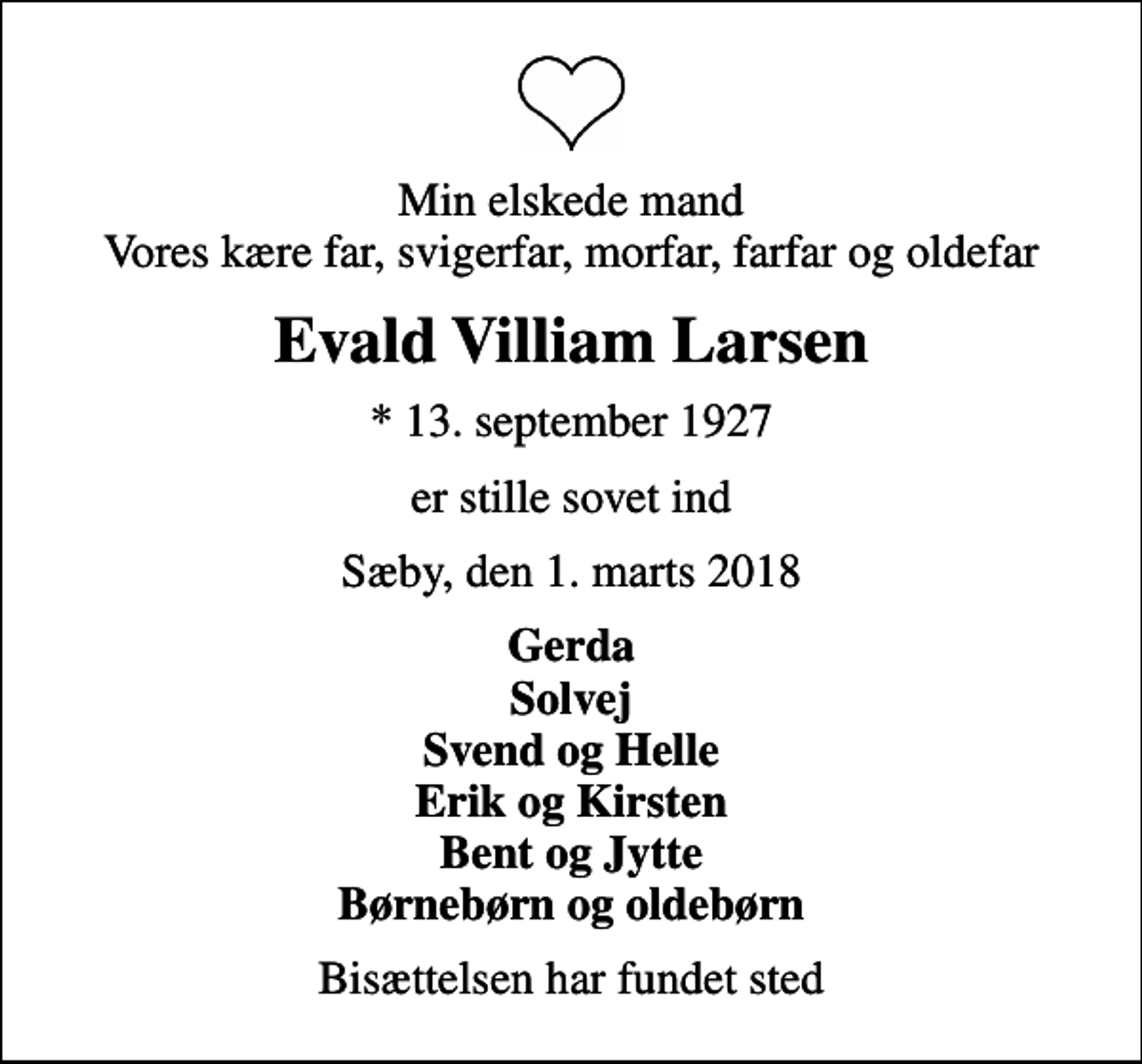 <p>Min elskede mand Vores kære far, svigerfar, morfar, farfar og oldefar<br />Evald Villiam Larsen<br />* 13. september 1927<br />er stille sovet ind<br />Sæby, den 1. marts 2018<br />Gerda Solvej Svend og Helle Erik og Kirsten Bent og Jytte Børnebørn og oldebørn<br />Bisættelsen har fundet sted</p>