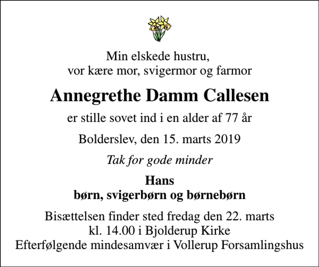 <p>Min elskede hustru, vor kære mor, svigermor og farmor<br />Annegrethe Damm Callesen<br />er stille sovet ind i en alder af 77 år<br />Bolderslev, den 15. marts 2019<br />Tak for gode minder<br />Hans børn, svigerbørn og børnebørn<br />Bisættelsen finder sted fredag den 22. marts kl. 14.00 i Bjolderup Kirke Efterfølgende mindesamvær i Vollerup Forsamlingshus</p>