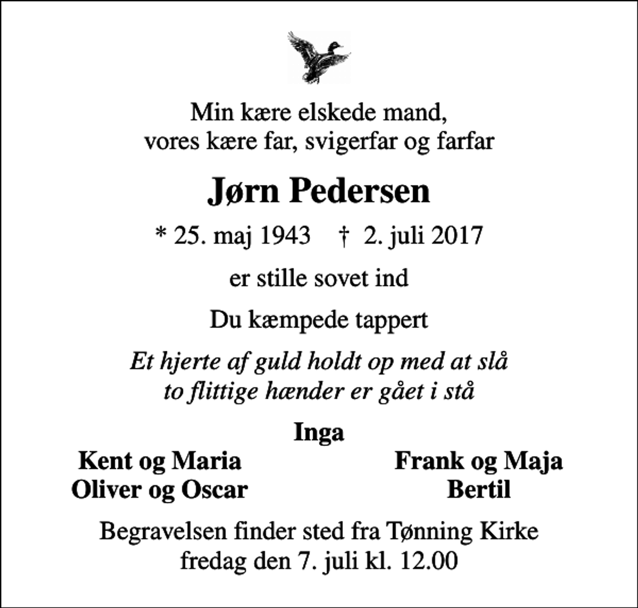 <p>Min kære elskede mand, vores kære far, svigerfar og farfar<br />Jørn Pedersen<br />* 25. maj 1943 ✝ 2. juli 2017<br />er stille sovet ind<br />Du kæmpede tappert<br />Et hjerte af guld holdt op med at slå to flittige hænder er gået i stå<br />Inga<br />Kent og Maria<br />Frank og Maja<br />Oliver og Oscar<br />Bertil<br />Begravelsen finder sted fra Tønning Kirke fredag den 7. juli kl. 12.00</p>