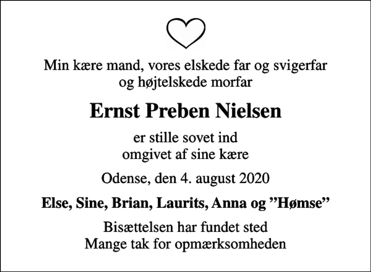 <p>Min kære mand, vores elskede far og svigerfar og højtelskede morfar<br />Ernst Preben Nielsen<br />er stille sovet ind omgivet af sine kære<br />Odense, den 4. august 2020<br />Else, Sine, Brian, Laurits, Anna og Hømse<br />Bisættelsen har fundet sted Mange tak for opmærksomheden</p>