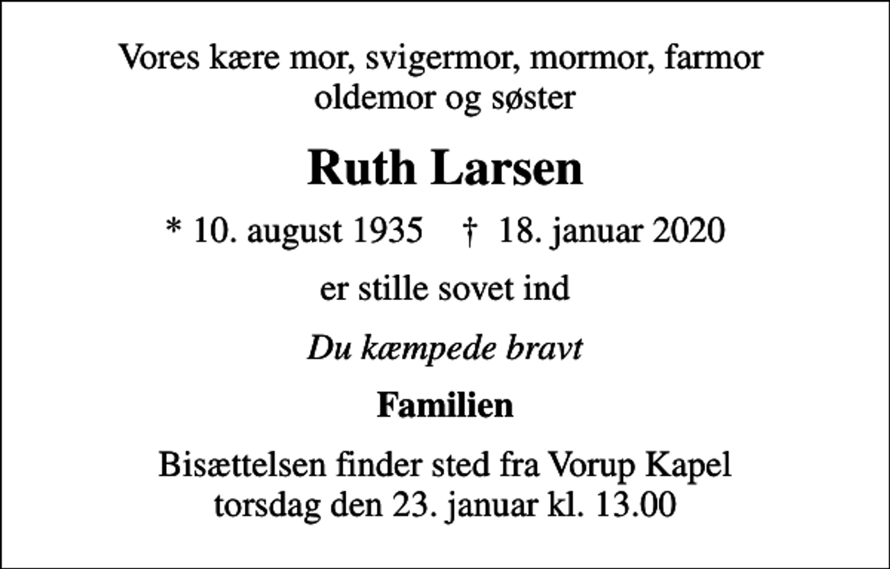 <p>Vores kære mor, svigermor, mormor, farmor oldemor og søster<br />Ruth Larsen<br />* 10. august 1935 ✝ 18. januar 2020<br />er stille sovet ind<br />Du kæmpede bravt<br />Familien<br />Bisættelsen finder sted fra Vorup Kapel torsdag den 23. januar kl. 13.00</p>