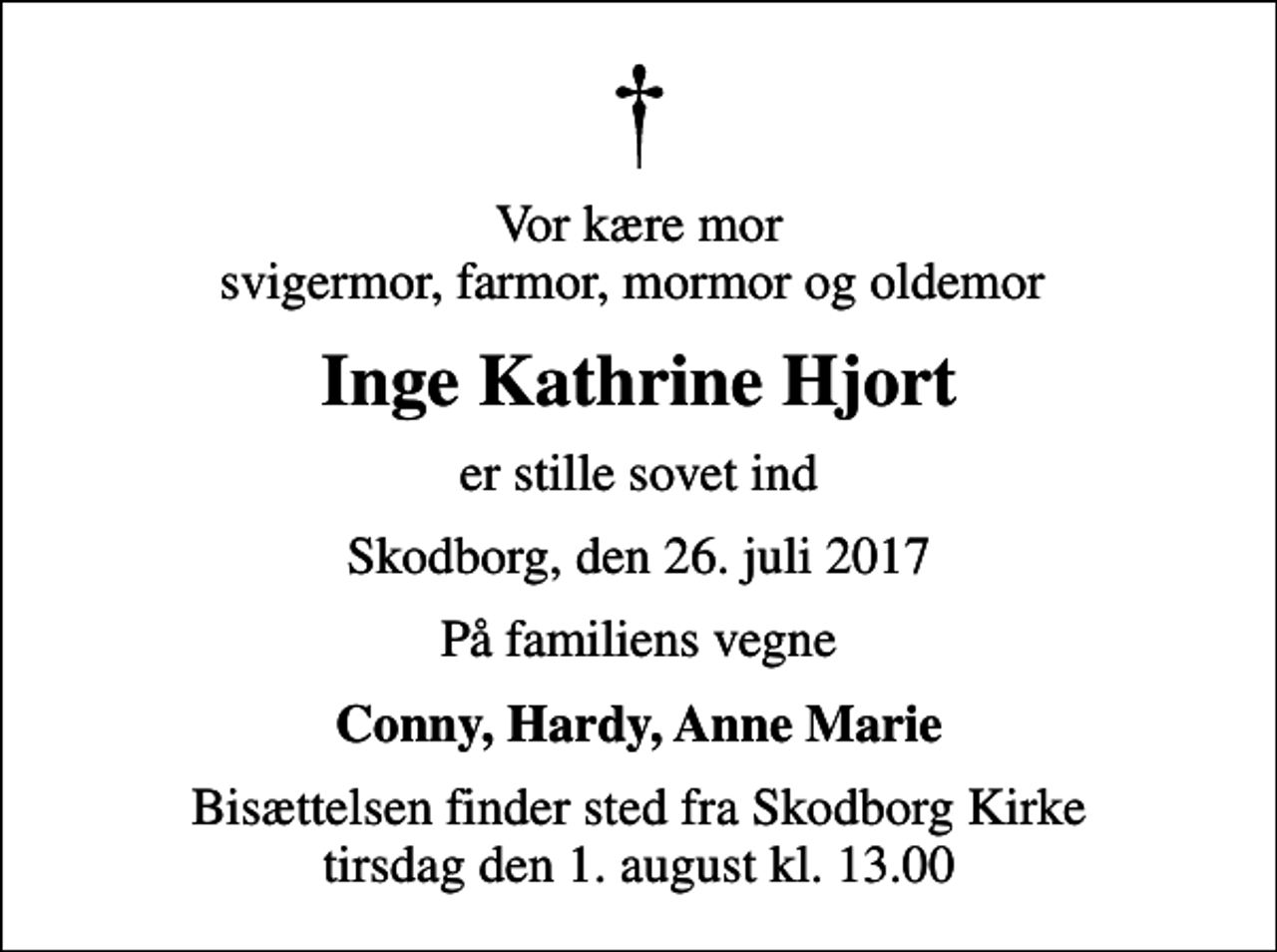 <p>Vor kære mor svigermor, farmor, mormor og oldemor<br />Inge Kathrine Hjort<br />er stille sovet ind<br />Skodborg, den 26. juli 2017<br />På familiens vegne<br />Conny, Hardy, Anne Marie<br />Bisættelsen finder sted fra Skodborg Kirke tirsdag den 1. august kl. 13.00</p>