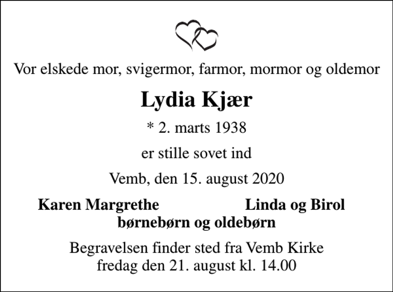<p>Vor elskede mor, svigermor, farmor, mormor og oldemor<br />Lydia Kjær<br />* 2. marts 1938<br />er stille sovet ind<br />Vemb, den 15. august 2020<br />Karen Margrethe<br />Linda og Birol<br />Begravelsen finder sted fra Vemb Kirke fredag den 21. august kl. 14.00</p>