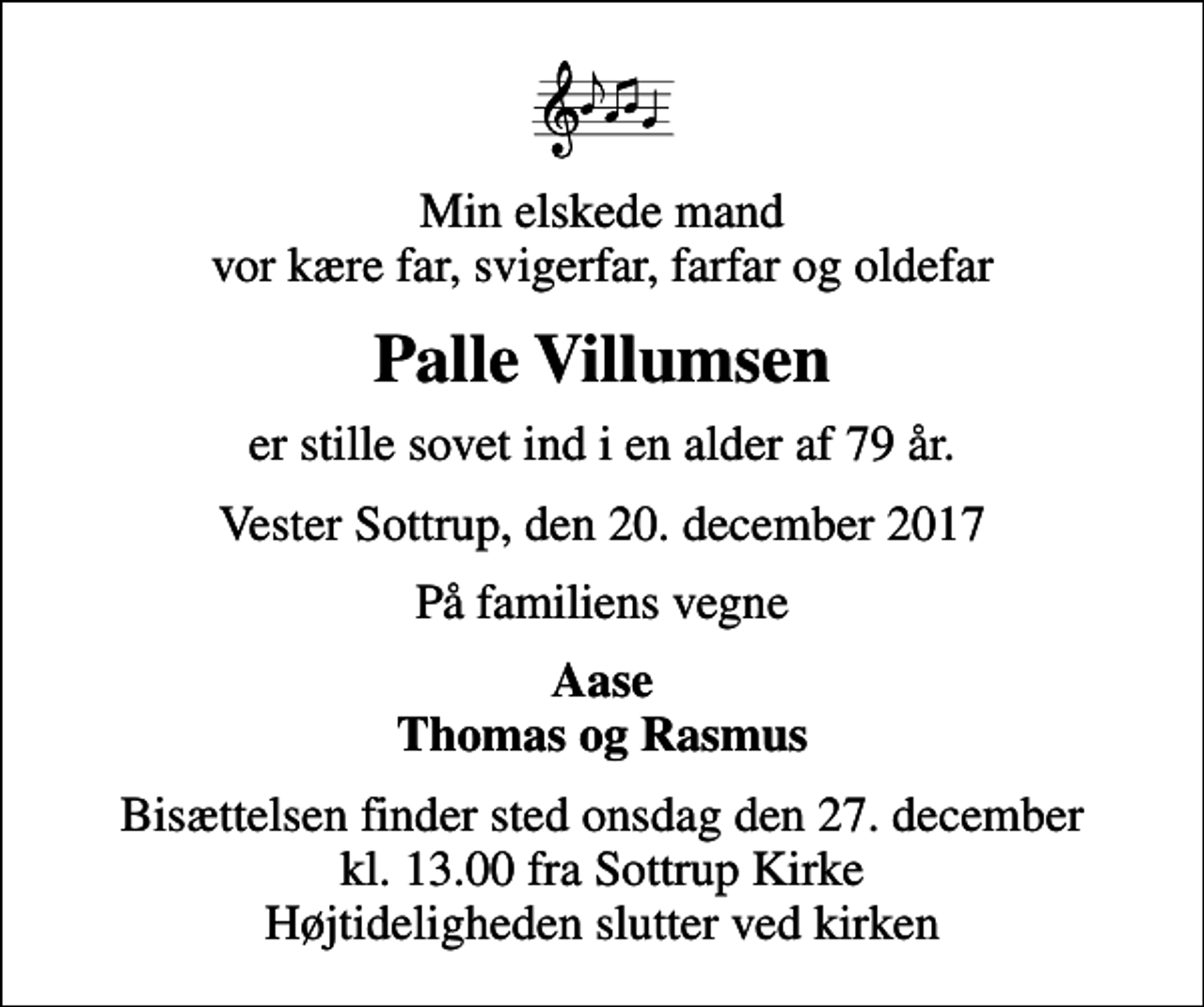 <p>Min elskede mand vor kære far, svigerfar, farfar og oldefar<br />Palle Villumsen<br />er stille sovet ind i en alder af 79 år.<br />Vester Sottrup, den 20. december 2017<br />På familiens vegne<br />Aase Thomas og Rasmus<br />Bisættelsen finder sted onsdag den 27. december kl. 13.00 fra Sottrup Kirke Højtideligheden slutter ved kirken</p>