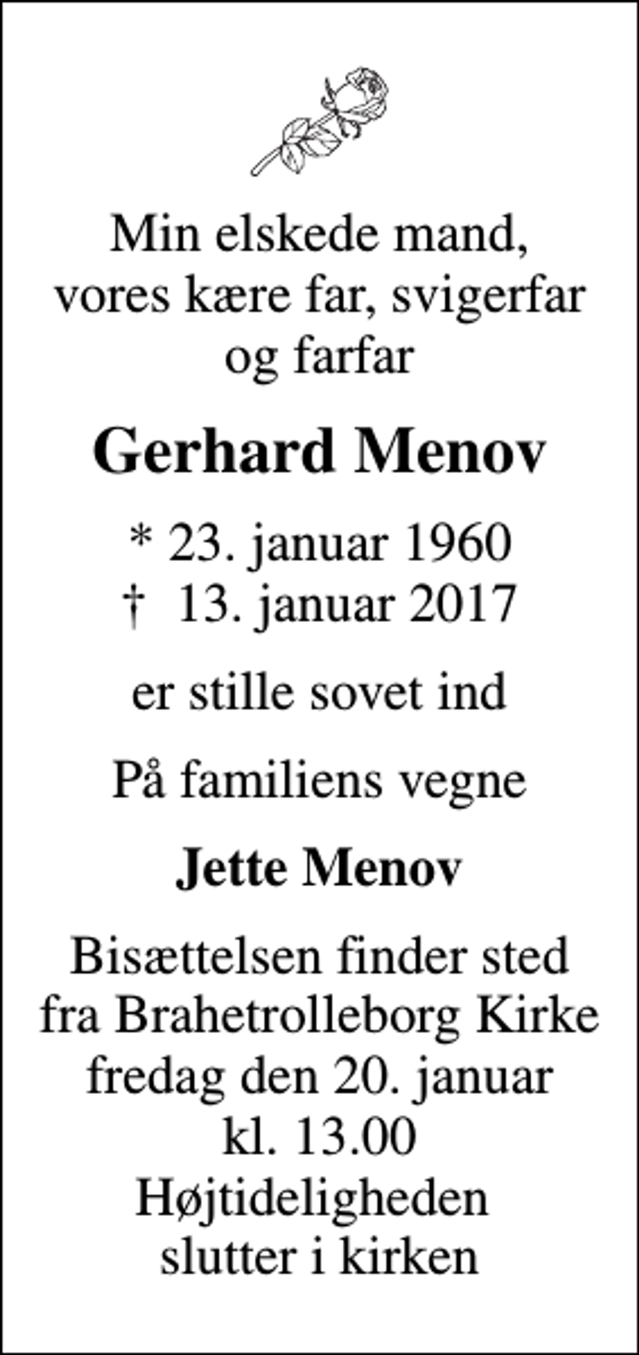 <p>Min elskede mand, vores kære far, svigerfar og farfar<br />Gerhard Menov<br />* 23. januar 1960<br />✝ 13. januar 2017<br />er stille sovet ind<br />På familiens vegne<br />Jette Menov<br />Bisættelsen finder sted fra Brahetrolleborg Kirke fredag den 20. januar kl. 13.00 Højtideligheden slutter i kirken</p>