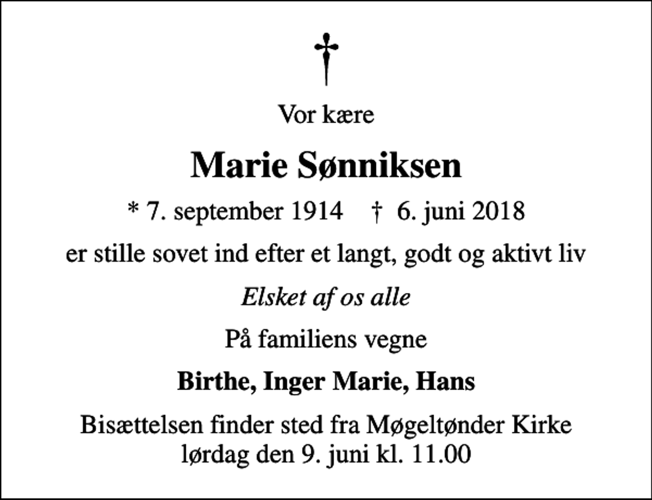 <p>Vor kære<br />Marie Sønniksen<br />* 7. september 1914 ✝ 6. juni 2018<br />er stille sovet ind efter et langt, godt og aktivt liv<br />Elsket af os alle<br />På familiens vegne<br />Birthe, Inger Marie, Hans<br />Bisættelsen finder sted fra Møgeltønder Kirke lørdag den 9. juni kl. 11.00</p>