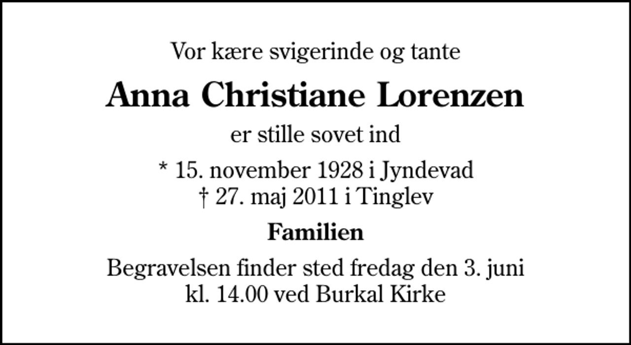 <p>Vor kære svigerinde og tante<br />Anna Christiane Lorenzen<br />er stille sovet ind<br />* 15. november 1928 i Jyndevad<br />✝ 27. maj 2011 i Tinglev<br />Familien<br />Begravelsen finder sted fredag den 3. juni kl. 14.00 ved Burkal Kirke</p>