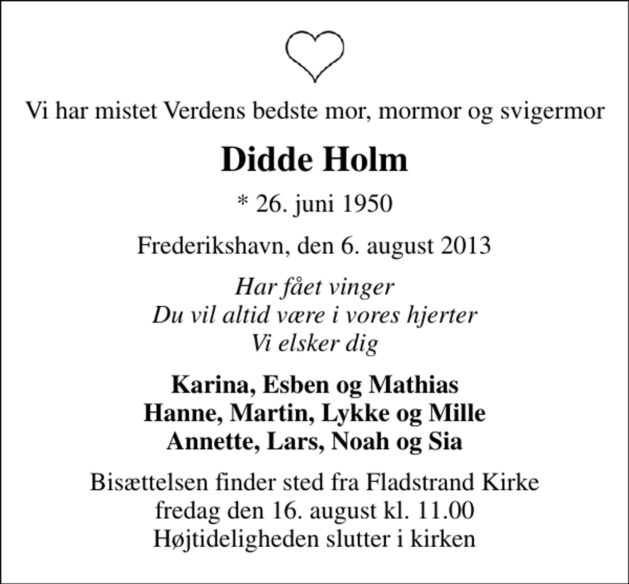 <p>Vi har mistet Verdens bedste mor, mormor og svigermor<br />Didde Holm<br />* 26. juni 1950<br />Frederikshavn, den 6. august 2013<br />Har fået vinger Du vil altid være i vores hjerter Vi elsker dig<br />Karina, Esben og Mathias Hanne, Martin, Lykke og Mille Annette, Lars, Noah og Sia<br />Bisættelsen finder sted fra Fladstrand Kirke fredag den 16. august kl. 11.00 Højtideligheden slutter i kirken</p>