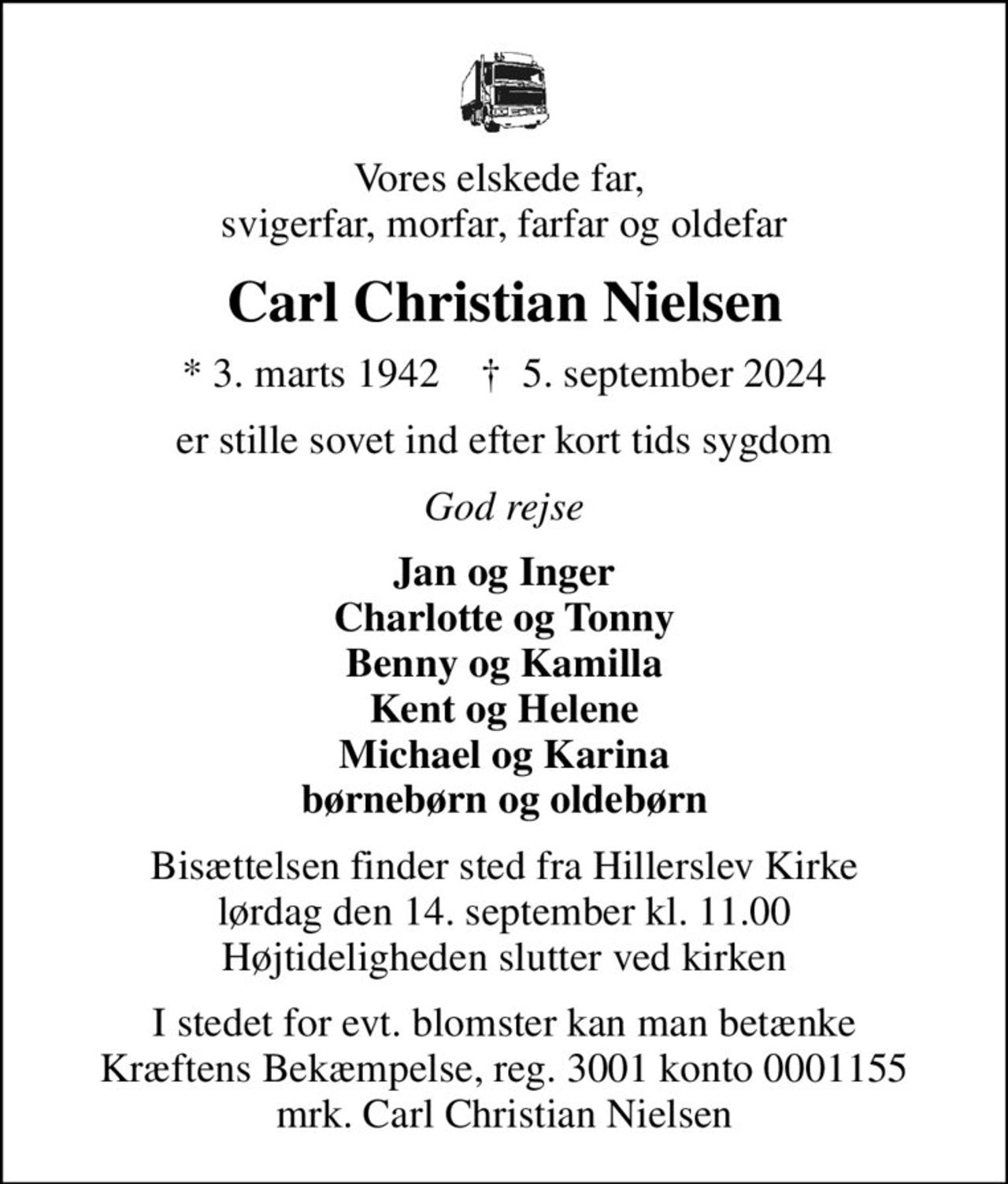Vores elskede far,  svigerfar, morfar, farfar og oldefar
Carl Christian Nielsen
* 3. marts 1942    ✝ 5. september 2024
er stille sovet ind efter kort tids sygdom
God rejse
Jan og Inger Charlotte og Tonny Benny og Kamilla Kent og Helene Michael og Karina børnebørn og oldebørn
Bisættelsen finder sted fra Hillerslev Kirke  lørdag den 14. september kl. 11.00  Højtideligheden slutter ved kirken
I stedet for evt. blomster kan man betænke
					Kræftens Bekæmpelse reg.3001konto0001155mrk. Carl Christian
					Nielsen