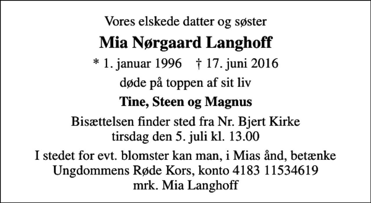 <p>Vores elskede datter og søster<br />Mia Nørgaard Langhoff<br />* 1. januar 1996 ✝ 17. juni 2016<br />døde på toppen af sit liv<br />Tine, Steen og Magnus<br />Bisættelsen finder sted fra Nr. Bjert Kirke tirsdag den 5. juli kl. 13.00<br />I stedet for evt. blomster kan man, i Mias ånd, betænke Ungdommens Røde Kors, konto 4183 11534619 mrk. Mia Langhoff</p>