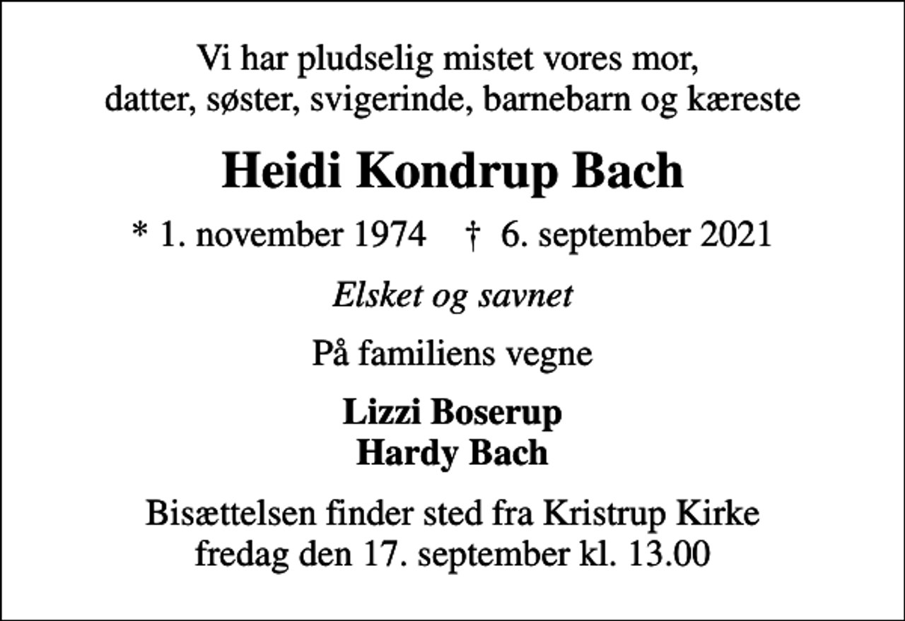 <p>Vi har pludselig mistet vores mor, datter, søster, svigerinde, barnebarn og kæreste<br />Heidi Kondrup Bach<br />* 1. november 1974 ✝ 6. september 2021<br />Elsket og savnet<br />På familiens vegne<br />Lizzi Boserup Hardy Bach<br />Bisættelsen finder sted fra Kristrup Kirke fredag den 17. september kl. 13.00</p>