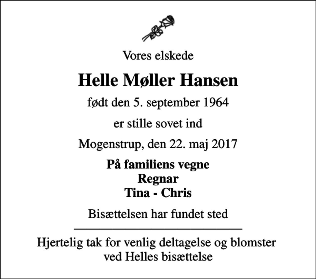 <p>Vores elskede<br />Helle Møller Hansen<br />født den 5. september 1964<br />er stille sovet ind<br />Mogenstrup, den 22. maj 2017<br />På familiens vegne Regnar Tina - Chris<br />Bisættelsen har fundet sted Hjertelig tak for venlig deltagelse og blomster ved Helles bisættelse</p>
