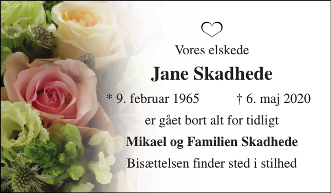 <p>Vores elskede<br />Jane Skadhede<br />*​ 9. februar 1965<br />†​ 6. maj 2020​<br />er gået bort alt for tidligt<br />Mikael og Familien Skadhede<br />Bisættelsen finder sted i stilhed</p>