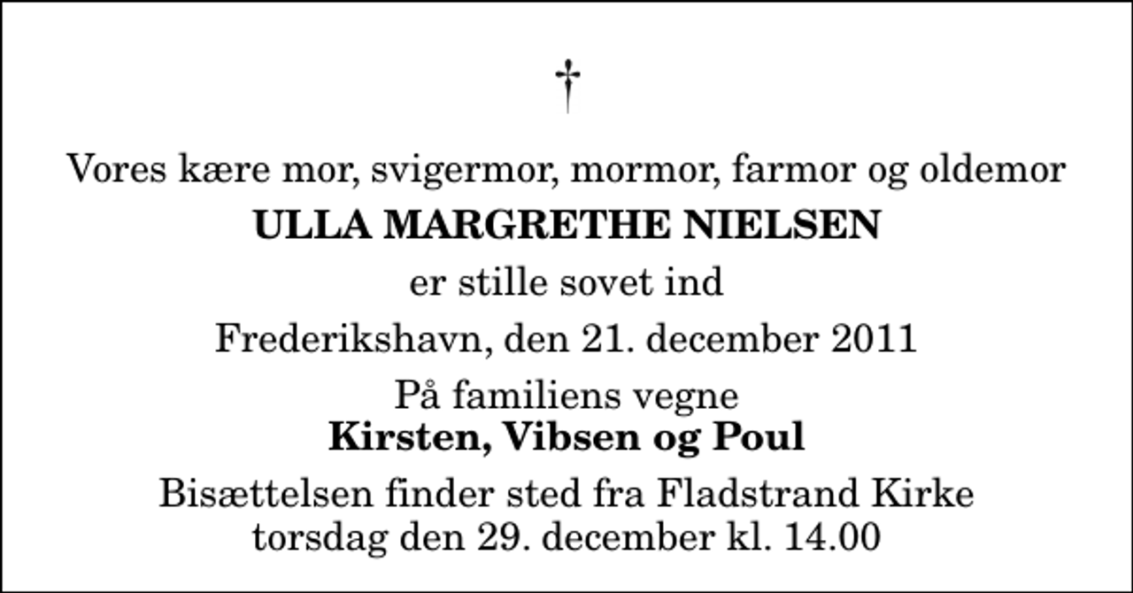 <p>Vores kære mor, svigermor, mormor, farmor og oldemor<br />Ulla Margrethe Nielsen<br />er stille sovet ind<br />Frederikshavn, den 21. december 2011<br />På familiens vegne<br />Kirsten, Vibsen og Poul<br />Bisættelsen finder sted fra Fladstrand Kirke torsdag den 29. december kl. 14.00</p>