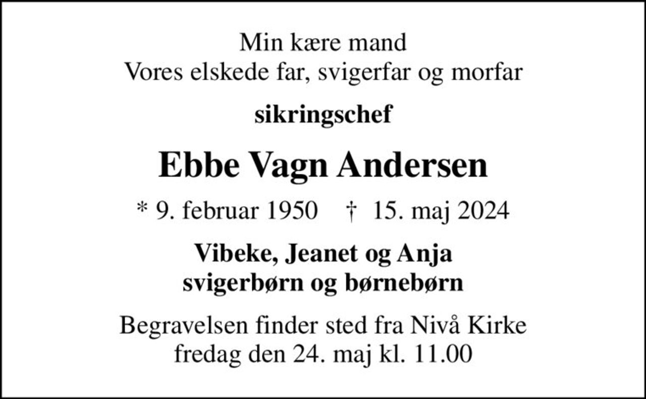 Min kære mand Vores elskede far, svigerfar og morfar
sikringschef
Ebbe Vagn Andersen
* 9. februar 1950    ✝ 15. maj 2024
Vibeke, Jeanet og Anja svigerbørn og børnebørn
Begravelsen finder sted fra Nivå Kirke  fredag den 24. maj kl. 11.00